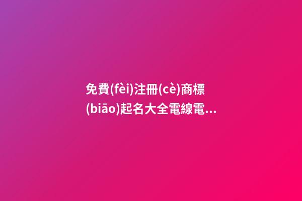 免費(fèi)注冊(cè)商標(biāo)起名大全電線電纜，電線電纜商標(biāo)怎么起名？